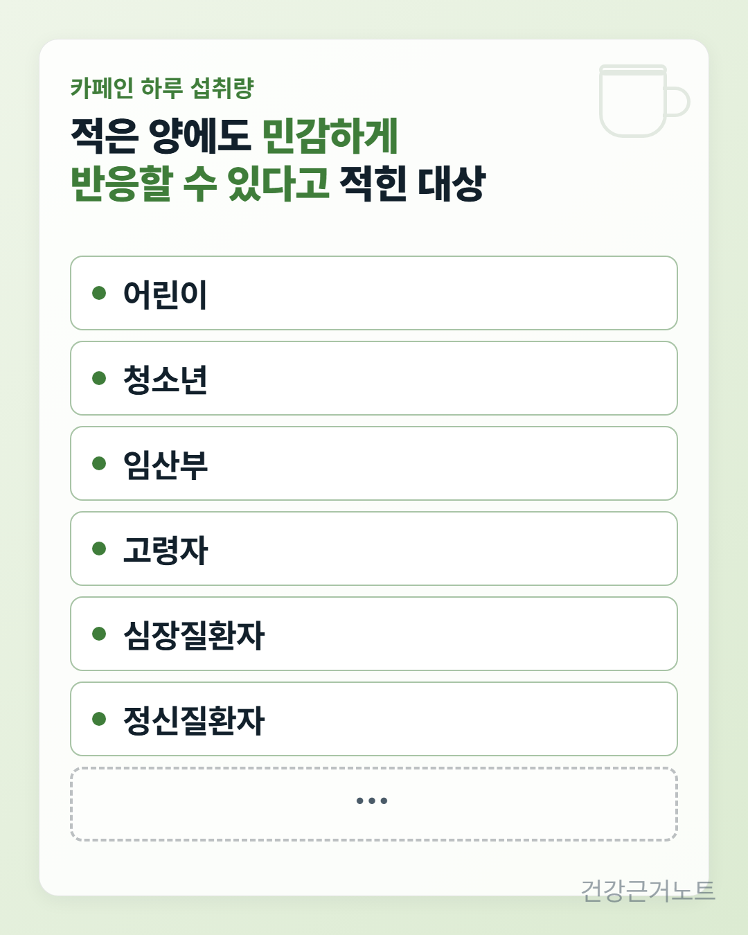 카페인 하루 섭취량 카드로, 적은 양에도 민감하게 반응할 수 있다고 적힌 대상으로 어린이, 청소년, 임산부, 고령자, 심장질환자, 정신질환자 여섯 줄이 세로로 쌓여 있고, 목록이 거기서 끝나지 않는다는 표시로 맨 아래에 점 세 개만 찍힌 점선 칸이 하나 더 놓여 있다